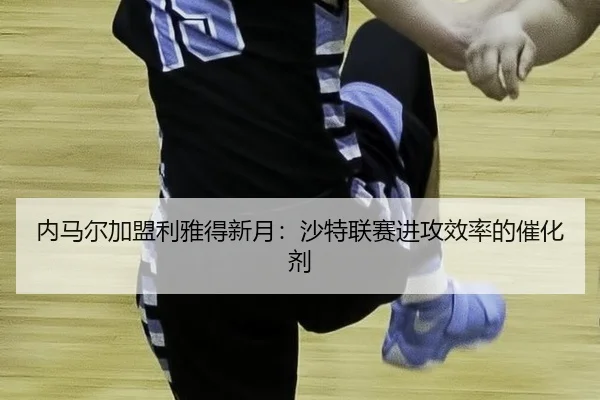 内马尔加盟利雅得新月：沙特联赛进攻效率的催化剂